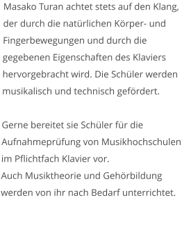 Masako Turan achtet stets auf den Klang, der durch die natürlichen Körper- und Fingerbewegungen und durch die gegebenen Eigenschaften des Klaviers hervorgebracht wird. Die Schüler werden musikalisch und technisch gefördert.   Gerne bereitet sie Schüler für die Aufnahmeprüfung von Musikhochschulen im Pflichtfach Klavier vor. Auch Musiktheorie und Gehörbildung werden von ihr nach Bedarf unterrichtet.