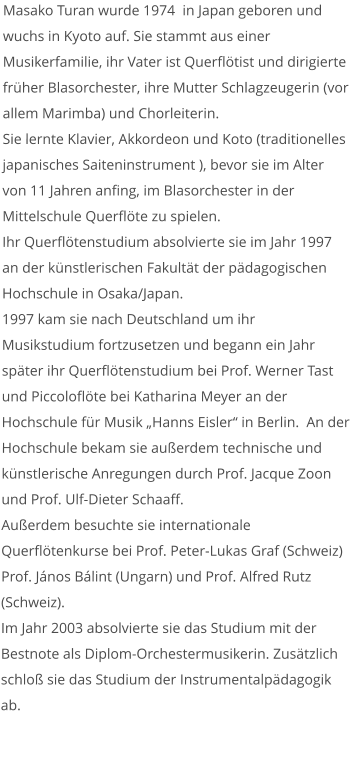 Masako Turan wurde 1974  in Japan geboren und wuchs in Kyoto auf. Sie stammt aus einer Musikerfamilie, ihr Vater ist Querflötist und dirigierte früher Blasorchester, ihre Mutter Schlagzeugerin (vor allem Marimba) und Chorleiterin.  Sie lernte Klavier, Akkordeon und Koto (traditionelles japanisches Saiteninstrument ), bevor sie im Alter von 11 Jahren anfing, im Blasorchester in der Mittelschule Querflöte zu spielen. Ihr Querflötenstudium absolvierte sie im Jahr 1997 an der künstlerischen Fakultät der pädagogischen Hochschule in Osaka/Japan. 1997 kam sie nach Deutschland um ihr Musikstudium fortzusetzen und begann ein Jahr später ihr Querflötenstudium bei Prof. Werner Tast und Piccoloflöte bei Katharina Meyer an der Hochschule für Musik „Hanns Eisler“ in Berlin.  An der Hochschule bekam sie außerdem technische und künstlerische Anregungen durch Prof. Jacque Zoon und Prof. Ulf-Dieter Schaaff.  Außerdem besuchte sie internationale Querflötenkurse bei Prof. Peter-Lukas Graf (Schweiz) Prof. János Bálint (Ungarn) und Prof. Alfred Rutz (Schweiz). Im Jahr 2003 absolvierte sie das Studium mit der Bestnote als Diplom-Orchestermusikerin. Zusätzlich schloß sie das Studium der Instrumentalpädagogik ab.